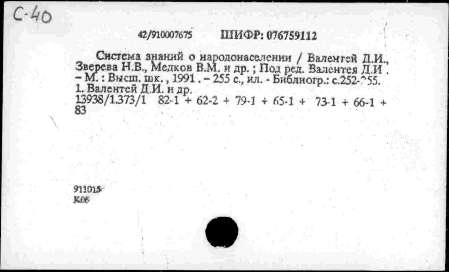 ﻿С-Ай
42/ЯЖ7675 ШИФР: 076759112
Система знаний о народонаселении / Валенгей Д.И., Зверева Н.В., Медков В.М. и др.; Под ред. Валентея Л И . - М.: Высш. шк., 1991. - 255 с., ил. - Библногр.: с.252-л55. 1. Валентен Д.И. н др.
13938/1373/1 82-1 + 62-2 + 79-1 + 65-1 + 73-1 + 66-1 +
911015 ЮМ